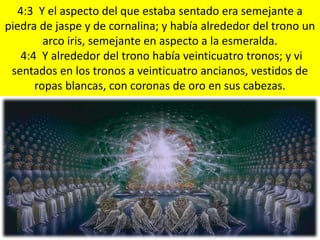4:3 Y el aspecto del que estaba sentado era semejante a
piedra de jaspe y de cornalina; y había alrededor del trono un
arco iris, semejante en aspecto a la esmeralda.
4:4 Y alrededor del trono había veinticuatro tronos; y vi
sentados en los tronos a veinticuatro ancianos, vestidos de
ropas blancas, con coronas de oro en sus cabezas.
 
