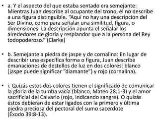 • a. Y el aspecto del que estaba sentado era semejante:
Mientras Juan describe al ocupante del trono, él no describe
a una figura distinguible. “Aquí no hay una descripción del
Ser Divino, como para señalar una similitud, figura, o
dimensiones. La descripción apunta el señalar los
alrededores de gloria y resplandor que a la persona del Rey
todopoderoso.” (Clarke)
• b. Semejante a piedra de jaspe y de cornalina: En lugar de
describir una específica forma o figura, Juan describe
emanaciones de destellos de luz en dos colores: blanco
(jaspe puede significar “diamante”) y rojo (cornalina).
• i. Quizás estos dos colores tienen el significado de comunicar
la gloria de la tumba vacía (blanco, Mateo 28:1-3) y el amor
sacrificial del Calvario (rojo, indicando sangre). O quizás
éstos debieran de estar ligados con la primero y última
piedra preciosa del pectoral del sumo sacerdote
(Éxodo 39:8-13).
 