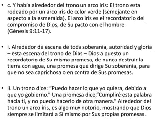 • c. Y había alrededor del trono un arco iris: El trono esta
rodeado por un arco iris de color verde (semejante en
aspecto a la esmeralda). El arco iris es el recordatorio del
compromiso de Dios, de Su pacto con el hombre
(Génesis 9:11-17).
• i. Alrededor de escena de toda soberanía, autoridad y gloria
– esta escena del trono de Dios – Dios a puesto un
recordatorio de Su misma promesa, de nunca destruir la
tierra con agua, una promesa que dirige Su soberanía, para
que no sea caprichosa o en contra de Sus promesas.
• ii. Un trono dice: “Puedo hacer lo que yo quiera, debido a
que yo gobierno.” Una promesa dice,”Cumpliré esta palabra
hacia ti, y no puedo hacerlo de otra manera.” Alrededor del
trono un arco iris, es algo muy notorio, mostrando que Dios
siempre se limitará a Si mismo por Sus propias promesas.
 