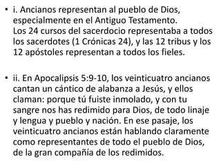 • i. Ancianos representan al pueblo de Dios,
especialmente en el Antiguo Testamento.
Los 24 cursos del sacerdocio representaba a todos
los sacerdotes (1 Crónicas 24), y las 12 tribus y los
12 apóstoles representan a todos los fieles.
• ii. En Apocalipsis 5:9-10, los veinticuatro ancianos
cantan un cántico de alabanza a Jesús, y ellos
claman: porque tú fuiste inmolado, y con tu
sangre nos has redimido para Dios, de todo linaje
y lengua y pueblo y nación. En ese pasaje, los
veinticuatro ancianos están hablando claramente
como representantes de todo el pueblo de Dios,
de la gran compañía de los redimidos.
 