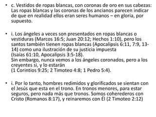 • c. Vestidos de ropas blancas, con coronas de oro en sus cabezas:
Las ropas blancas y las coronas de los ancianos parecen indicar
de que en realidad ellos eran seres humanos – en gloria, por
supuesto.
• i. Los ángeles a veces son presentados en ropas blancas o
vestiduras (Marcos 16:5; Juan 20:12; Hechos 1:10), pero los
santos también tienen ropas blancas (Apocalipsis 6:11, 7:9, 13-
14) como una ilustración de su justicia impuesta
(Isaías 61:10, Apocalipsis 3:5-18).
Sin embargo, nunca vemos a los ángeles coronados, pero a los
creyentes si, y lo estarán
(1 Corintios 9:25; 2 Timoteo 4:8; 1 Pedro 5:4).
• i. Por lo tanto, hombres redimidos y glorificados se sientan con
el Jesús que esta en el trono. En tronos menores, para estar
seguros, pero nada más que tronos. Somos coherederos con
Cristo (Romanos 8:17), y reinaremos con Él (2 Timoteo 2:12)
 