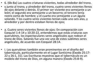 • 6. (6b-8a) Las cuatro criaturas vivientes, todas alrededor del trono.
• y junto al trono, y alrededor del trono, cuatro seres vivientes llenos
de ojos delante y detrás. El primer ser viviente era semejante a un
león; el segundo era semejante a un becerro; el tercero tenía
rostro como de hombre; y el cuarto era semejante a un águila
volando. Y los cuatro seres vivientes tenían cada uno seis alas, y
alrededor y por dentro estaban llenos de ojos;
• a. Cuatro seres vivientes llenos de ojos: En comparación con
Ezequiel 1:4-14 y 10:20-22, entendemos que estás criaturas son
querubines, los espectaculares seres angelicales que rodean el
trono de Dios. Satanás fue una vez uno de estos sublimes seres
angelicales, de acuerdo con Ezequiel 28:14.
• i. Los querubines también eran prominentes en el diseño del
tabernáculo, particularmente en el Lugar Santísimo (Éxodo 25:17-
22 y 26:1, 31). Las Escrituras muestras que el tabernáculo es un
modelo del trono de Dios, en alguna manera (Éxodo 25:8-9).
 