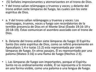 • (5) Señales impresionantes y atemorizantes en el trono de Dios.
• Y del trono salían relámpagos y truenos y voces; y delante del
trono ardían siete lámparas de fuego, las cuales son los siete
espíritus de Dios.
• a. Y del trono salían relámpagos y truenos y voces: Los
relámpagos, truenos, voces y fuego son recordatorios de la
temible presencia de Dios en el Monte Sinaí (Éxodo 19:16-19 y
20:18-19). Éstas comunican el asombro asociado con el trono de
Dios.
• b. Delante del trono ardían siete lámparas de fuego: El Espíritu
Santo (los siete espíritus de Dios, como se refirió previamente en
Apocalipsis 1:4 e Isaías 11:2) esta representada por siete
lámparas de fuego. En otros pasajes, Él es representado por una
paloma (Mateo 3:16) o una flama de fuego (Hechos 2:3).
• i. Las lámparas de fuego son importantes, porque el Espíritu
Santo no es ordinariamente visible, Él se representa a Si mismo
en una forma visible, como una paloma o una lengua de fuego.
 