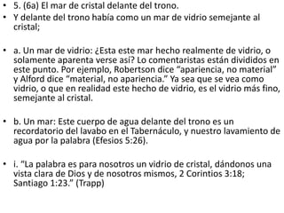 • 5. (6a) El mar de cristal delante del trono.
• Y delante del trono había como un mar de vidrio semejante al
cristal;
• a. Un mar de vidrio: ¿Esta este mar hecho realmente de vidrio, o
solamente aparenta verse así? Lo comentaristas están divididos en
este punto. Por ejemplo, Robertson dice “apariencia, no material”
y Alford dice “material, no apariencia.” Ya sea que se vea como
vidrio, o que en realidad este hecho de vidrio, es el vidrio más fino,
semejante al cristal.
• b. Un mar: Este cuerpo de agua delante del trono es un
recordatorio del lavabo en el Tabernáculo, y nuestro lavamiento de
agua por la palabra (Efesios 5:26).
• i. “La palabra es para nosotros un vidrio de cristal, dándonos una
vista clara de Dios y de nosotros mismos, 2 Corintios 3:18;
Santiago 1:23.” (Trapp)
 