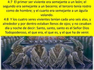 4:7 El primer ser viviente era semejante a un león; el
segundo era semejante a un becerro; el tercero tenía rostro
como de hombre; y el cuarto era semejante a un águila
volando.
4:8 Y los cuatro seres vivientes tenían cada uno seis alas, y
alrededor y por dentro estaban llenos de ojos; y no cesaban
día y noche de decir: Santo, santo, santo es el Señor Dios
Todopoderoso, el que era, el que es, y el que ha de venir.
 