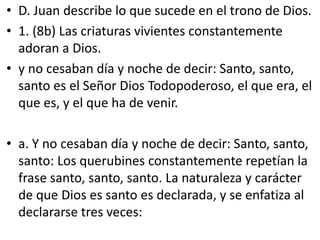 • D. Juan describe lo que sucede en el trono de Dios.
• 1. (8b) Las criaturas vivientes constantemente
adoran a Dios.
• y no cesaban día y noche de decir: Santo, santo,
santo es el Señor Dios Todopoderoso, el que era, el
que es, y el que ha de venir.
• a. Y no cesaban día y noche de decir: Santo, santo,
santo: Los querubines constantemente repetían la
frase santo, santo, santo. La naturaleza y carácter
de que Dios es santo es declarada, y se enfatiza al
declararse tres veces:
 