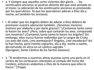 • a. Y siempre que aquellos seres vivientes dan gloria . . . los
veinticuatro ancianos se postran delante del que está sentado en
el trono: La adoración de los veinticuatro ancianos es promovida
por los querubines. Ya que los querubines adoran a Dios día y
noche, así también los ancianos.
• i. Al saber que los ángeles deben de adorar a Dios debiera de
promover nuestra adoración también. ¿Tenemos menores
motivos por alabarle o por darle gracias? “¿Cantamos tanto como
lo hacen las aves? ¿Pero, sobre que cantarán las aves, comparado
con nosotros? ¿Cantamos tanto como lo hacen los ángeles? Sin
embargo, ellos nunca fueron redimidos por la sangre de Cristo.
Las aves del cielo, ¿me aventajarán? Ángeles, ¿me excederán? Así
lo han hecho, pero intento copiarles, día a día, noche a noche,
derramando mi alma en un cántico sagrado .”
(Spurgeon, Santo Cántico de los Santos Gozosos)
• ii. “Si tendremos a nuestras almas puestas como una perla en el
centro de los cortesanos celestiales al compás del trono del
Cordero, entonces alabemos a Dios de la manera que ellos lo
hacen.” (Trapp)
 