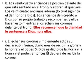 • b. Los veinticuatro ancianos se postran delante del
que está sentado en el trono, y adoran al que vive:
Los veinticuatro ancianos adoran (lo cual significa
el dar honor a Dios). Los ancianos dan crédito a
Dios por su propio trabajo y recompensa, y ellos
hacen esto mientras ellos echan sus coronas
delante del trono. Ellos reconocen que la dignidad
le pertenece a Dios, no a ellos.
• i. El echar sus coronas simplemente actúa su
declaración. Señor, digno eres de recibir la gloria y
la honra y el poder. Si Dios es digno de la gloria y la
honra y el poder, entonces Él debiera de recibir la
corona
 