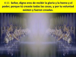 4:11 Señor, digno eres de recibir la gloria y la honra y el
poder; porque tú creaste todas las cosas, y por tu voluntad
existen y fueron creadas.
 