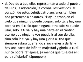 • d. Debido a que ellos representan a todo el pueblo
de Dios, la adoración, la corona, los vestidos, el
corazón de estos veinticuatro ancianos también
nos pertenece a nosotros. “Hay un trono en el
cielo que ninguno puede ocupar, solo tú, y hay una
corona en el cielo que ninguna otra cabeza puede
usar, solo la tuya, y hay una parte en el cántico
eterno que ninguna voz puede ir al son de ella,
sino solo la tuya, y hay una gloria a Dios que
siempre estará queriendo si no vienes a darla, y
hay una parte de infinita majestad y gloria la cual
nunca podrá reflejarse, ¡a menos que tú estés allí
para reflejarla!” (Spurgeon)
 