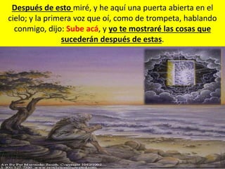 Después de esto miré, y he aquí una puerta abierta en el
cielo; y la primera voz que oí, como de trompeta, hablando
conmigo, dijo: Sube acá, y yo te mostraré las cosas que
sucederán después de estas.
 
