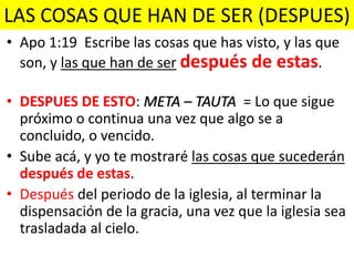 LAS COSAS QUE HAN DE SER (DESPUES)
• Apo 1:19 Escribe las cosas que has visto, y las que
son, y las que han de ser después de estas.
• DESPUES DE ESTO: META – TAUTA = Lo que sigue
próximo o continua una vez que algo se a
concluido, o vencido.
• Sube acá, y yo te mostraré las cosas que sucederán
después de estas.
• Después del periodo de la iglesia, al terminar la
dispensación de la gracia, una vez que la iglesia sea
trasladada al cielo.
 