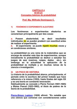 1
CAPÍTULO 4
07-07-21
Conceptos básicos de probabilidad
Prof. Mg. Wilfredo Domínguez C.
1) FENÓMENO O EXPERIMENTO ALEATORIO
Los fenómenos o experimentos aleatorios se
caracterizan principalmente por dos cosas:
a. Poseen aleatoriedad, es decir resultados
individuales no se pueden predecir con exactitud antes
de realizar el experimento.
b. El experimento se puede repetir muchas veces y
en condiciones similares.
La probabilidad es una rama de la matemática que se
encarga de estudiar este tipo de experimentos, aunque
inicialmente la probabilidad se dedicó a estudiar los
juegos de azar (casinos, naipes, dados etc.), sin
embargo en la actualidad la aplicación de la
probabilidad es múltiple y en muchas ramas de la
ciencia e investigación.
2) UN POCO DE HISTORIA
La historia de la probabilidad abarca, principalmente, el
periodo entre la escritura del primer tratado que hace
referencia a la misma (1553), hasta finales del siglo XX
y es una teoría en constante renovación.
Habitualmente se concede a Pierre Fermat (1601-1665)
y Blaise Pascal (1623-1662), el título de padres de la
teoría de la probabilidad.
Pierre-Simon Laplace (1820) afirmó: "Es notable que
una ciencia que comenzó con consideraciones sobre
 