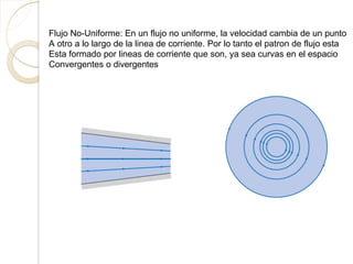 Flujo No-Uniforme: En un flujo no uniforme, la velocidad cambia de un punto
A otro a lo largo de la linea de corriente. Por lo tanto el patron de flujo esta
Esta formado por lineas de corriente que son, ya sea curvas en el espacio
Convergentes o divergentes
 