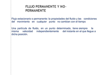 Flujo estacionario o permanente: la propiedades del fluido y las condiciones
del movimiento en cualquier punto no cambian con el tiempo
Una partícula de fluido, en un punto determinado, tiene siempre la
misma velocidad independientemente del instante en el que llegue a
dicha posición.
FLUJO PERMANENTE Y NO-
PERMANENTE
 
