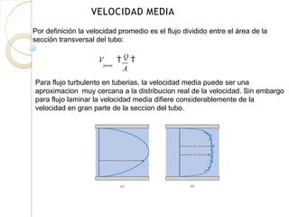 VELOCIDAD MEDIA
Por definición la velocidad promedio es el flujo dividido entre el área de la
sección transversal del tubo:
prom
V  Q

A
Para flujo turbulento en tuberias, la velocidad media puede ser una
aproximacion muy cercana a la distribucion real de la velocidad. Sin embargo
para flujo laminar la velocidad media difiere considerablemente de la
velocidad en gran parte de la seccion del tubo.
 