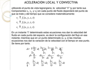 ACELERACION LOCAL Y CONVECTIVA
utilizando el punto de vista lagrangiano, la velocidad “V” (y por tanto sus
Componentes vx, vy, y vz) en cada punto del fluido dependerá del punto de
que se trate y del tiempo que se considere matemáticamente:
vx  f1 (x, y, z, t)
vy  f2 (x, y, z, t)
vz  f3 (x, y, z, t)
En un instante “t” determinado estas ecuaciones nos dan la velocidad del
fluido en cada punto del espacio, es decir la configuración del flujo en ese
instante; mientras que en un punto determinado (x, y, z) las mismas
ecuaciones nos dan la variación de la velocidad con el tiempo en ese punto.
Se tiene por tanto.
x
t x y z
dv  vx
dt  vx
dx  vx
dy  vx
dz
y
t x y z
vy vy vy vy
dv  dt  dx  dy 
dz
z
dv

vz
t
dt 
vz
x
dx 
vz
y
dy 
vz
z
dz
 