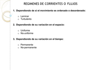 REGIMENES DE CORRIENTES O FLUJOS
1. Dependiendo de si el movimiento es ordenado o desordenado:
o Laminar
o Turbulento
2. Dependiendo de su variación en el espacio:
o Uniforme
o No-uniforme
3. Dependiendo de su variación en el tiempo:
o Permanente
o No-permanente
 