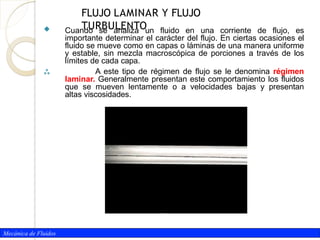  Cuando se analiza un fluido en una corriente de flujo, es
importante determinar el carácter del flujo. En ciertas ocasiones el
fluido se mueve como en capas o láminas de una manera uniforme
y estable, sin mezcla macroscópica de porciones a través de los
límites de cada capa.
 A este tipo de régimen de flujo se le denomina régimen
laminar. Generalmente presentan este comportamiento los fluidos
que se mueven lentamente o a velocidades bajas y presentan
altas viscosidades.
Mecánica de Fluidos
FLUJO LAMINAR Y FLUJO
TURBULENTO
 