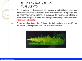 Mecánica de Fluidos

 Por el contrario, fluidos que se mueven a velocidades altas con
bajas viscosidades presentan flujos no uniformes, irregulares con
un comportamiento caótico, el proceso de mezcla es intenso a
nivel macroscópico. A este tipo de régimen de flujo se le denomina
Régimen Turbulento.
Entre los dos tipos de régimen de flujo existe una región de
transición donde predominan los dos mecanismos.
FLUJO LAMINAR Y FLUJO
TURBULENTO
 