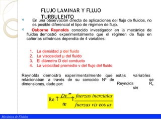 Mecánica de Fluidos
 En una observación directa de aplicaciones del flujo de fluidos, no
es posible diferencial el tipo de régimen de flujo.
 Osborne Reynolds conocido investigador en la mecánica de
fluidos demostró experimentalmente que el régimen de flujo en
cañerías cilíndricas dependía de 4 variables:
1. La densidad ρ del fluido
2. La viscosidad µ del fluido
3. El diámetro D del conducto
4. La velocidad promedio v del flujo del fluido
estas variables
se
Reynolds Re
sin
Reynolds demostró experimentalmente que
relacionaban a través de su conocido Nº de
dimensiones, dado por:
Dv fuerzas inerciales
Re  
 fuerzas vis cos as
FLUJO LAMINAR Y FLUJO
TURBULENTO
 