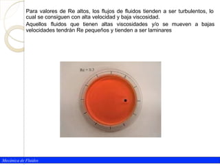 Mecánica de Fluidos
Para valores de Re altos, los flujos de fluidos tienden a ser turbulentos, lo
cual se consiguen con alta velocidad y baja viscosidad.
Aquellos fluidos que tienen altas viscosidades y/o se mueven a bajas
velocidades tendrán Re pequeños y tienden a ser laminares
 