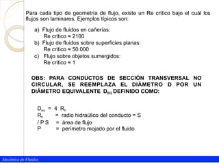 Para cada tipo de geometría de flujo, existe un Re critico bajo el cuál los
flujos son laminares. Ejemplos típicos son:
Mecánica de Fluidos
a) Flujo de fluidos en cañerías:
Re critico ≈ 2100
b) Flujo de fluidos sobre superficies planas:
Re critico ≈ 50.000
c) Flujo sobre objetos sumergidos:
Re critico ≈ 1
OBS: PARA CONDUCTOS DE SECCIÓN TRANSVERSAL NO
CIRCULAR, SE REEMPLAZA EL DIÁMETRO D POR UN
DIÁMETRO EQUIVALENTE DEQ DEFINIDO COMO:
Deq = 4 Rh
Rh = radio hidraúlico del conducto = S
/ P S = área de flujo
P = perímetro mojado por el fluido
 