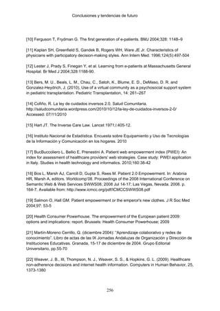 Conclusiones y tendencias de futuro




[10] Ferguson T, Frydman G. The first generation of e-patients. BMJ 2004;328: 1148–9

[11] Kaplan SH, Greenfield S, Gandek B, Rogers WH, Ware JE Jr. Characteristics of
physicians with participatory decision-making styles. Ann Intern Med. 1996;124(5):497-504

[12] Lester J, Prady S, Finegan Y, et al. Learning from e-patients at Massachusetts General
Hospital. Br Med J 2004;328:1188-90.

[13] Bers, M. U., Beals, L. M., Chau, C., Satoh, K., Blume, E. D., DeMaso, D. R. and
Gonzalez-Heydrich, J. (2010), Use of a virtual community as a psychosocial support system
in pediatric transplantation. Pediatric Transplantation, 14: 261–267

[14] Cofiño, R. La ley de cuidados inversos 2.0. Salud Comunitaria.
http://saludcomunitaria.wordpress.com/2010/10/12/la-ley-de-cuidados-inversos-2-0/
Accessed: 07/11/2010

[15] Hart JT. The Inverse Care Law. Lancet 1971;i:405-12.

[16] Instituto Nacional de Estadística. Encuesta sobre Equipamiento y Uso de Tecnologías
de la Información y Comunicación en los hogares. 2010

[17] BucBuccoliero L, Bellio E, Prenestini A. Patient web empowerment index (PWEI): An
index for assessment of healthcare providers' web strategies. Case study: PWEI application
in Italy. Studies in health technology and informatics. 2010;160:38-42

[18] Bos L, Marsh AJ, Carroll D, Gupta S, Rees M. Patient 2.0 Empowerment. In: Arabnia
HR, Marsh A, editors. Worldcomp’08. Proceedings of the 2008 International Conference on
Semantic Web & Web Services SWWS08; 2008 Jul 14-17; Las Vegas, Nevada. 2008. p.
164-7. Available from: http://www.icmcc.org/pdf/ICMCCSWWS08.pdf

[19] Salmon O, Hall GM. Patient empowerment or the emperor's new clothes. J R Soc Med
2004;97: 53-5

[20] Health Consumer Powerhouse. The empowerment of the European patient 2009:
options and implications: report. Brussels: Health Consumer Powerhouse; 2009

[21] Martín-Moreno Cerrillo, Q. (diciembre 2004): “Aprendizaje colaborativo y redes de
conocimiento”. Libro de actas de las IX Jornadas Andaluzas de Organización y Dirección de
Instituciones Educativas. Granada, 15-17 de diciembre de 2004. Grupo Editorial
Universitario, pp.55-70

[22] Weaver, J. B., III, Thompson, N. J., Weaver, S. S., & Hopkins, G. L. (2009). Healthcare
non-adherence decisions and internet health information. Computers in Human Behavior, 25,
1373-1380



                                            256
 