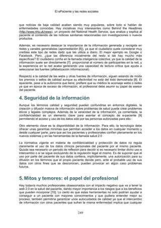 El ePaciente y las redes sociales



que noticias de baja calidad acaben siendo muy populares, sobre todo si hablan de
enfermedades conocidas. Hay iniciativas muy interesantes como Behind the Headlines
(http://www.nhs.uk/news), un proyecto del National Health Service, que analiza y explica al
paciente el contenido de las noticias sanitarias relacionadas con investigaciones o nuevos
productos.

Además, es necesario destacar la importancia de la información generada y recogida en
redes y canales generalistas (apomediación [6]), ya que el ciudadano suele considerar muy
creíbles este tipo de redes dado que las utiliza a diario. El mejor ejemplo es Google o
Facebook. Pero, ¿que las diferencia inicialmente del resto si las hay mucho más
específicas? El ciudadano confía en la llamada inteligencia colectiva, ya que la calidad de la
información suele ser directamente [7] proporcional al número de participantes en la red, y
la experiencia en la red acaba generando una capacidad de lectura crítica que ayuda a
seleccionar las fuentes (alfabetización informacional).

Respecto a la calidad de las webs y otras fuentes de información, siguen estando de moda
los premios o sellos de calidad aunque su efectividad no está del todo demostrada [8]. El
epaciente, pese a la autonomía que tiene, prefiere que su médico le aconseje webs o redes
ya que en época de exceso de información, el profesional debe asumir su papel de asesor
del paciente.

4. Seguridad de la información
Aunque los términos calidad y seguridad pueden confundirse en entornos digitales, la
creación y difusión masiva de información sobre problemas de salud puede crear problemas
éticos y legales complejos. Además de la veracidad de la información, ya comentada, la
confidencialidad es un elemento clave para asentar el concepto de e-paciente [9]
permitiendo el acceso y uso de los datos sólo por las personas autorizadas para ello.

Otro elemento clave es la disponibilidad de la información. Para ello, la tecnología debe
ofrecer unas garantías mínimas que permitan acceder a los datos en cualquier momento y
desde cualquier parte, para que así los pacientes y profesionales confíen plenamente en los
nuevos sistemas y en las herramientas de la llamada salud 2.0

La normativa vigente en materia de confidencialidad y protección de datos no regula
claramente el uso de los datos clínicos personales del paciente por el mismo paciente.
Quizás sea necesario un periodo de reflexión para decidir si es necesario limitar dicho uso e
intercambio o si se sigue excluyendo de la regulación legal el mismo. Es de suponer que el
uso por parte del paciente de sus datos conlleva, implícitamente, una autorización para su
difusión en los términos que el propio paciente decide pero, ante el probable uso de sus
datos con otros fines que se desconocen, pueden provocar en algún caso problemas
futuros.



5. Mitos y temores: el papel del profesional
Hay todavía muchos profesionales obsesionados con el impacto negativo que va a tener la
web 2.0 en la salud del paciente, dando mayor importancia a los riesgos que a los beneficios
que pueden incorporar [10]. Lo cierto es que estas herramientas no solo podrían ayudar a
conseguir a un paciente con mayores conocimientos y que pudiera entender mejor su
proceso, también permitiría garantizar unos autocuidados de calidad ya que el intercambio
de información con otros pacientes que sufren la misma enfermedad implica que cualquier


                                             249
 