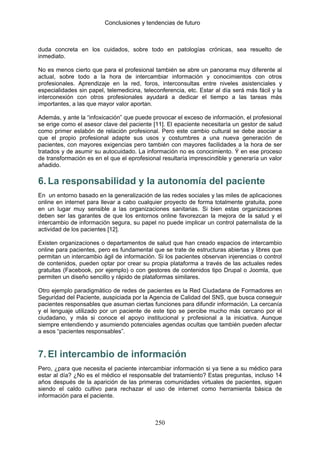 Conclusiones y tendencias de futuro



duda concreta en los cuidados, sobre todo en patologías crónicas, sea resuelto de
inmediato.

No es menos cierto que para el profesional también se abre un panorama muy diferente al
actual, sobre todo a la hora de intercambiar información y conocimientos con otros
profesionales. Aprendizaje en la red, foros, interconsultas entre niveles asistenciales y
especialidades sin papel, telemedicina, teleconferencia, etc. Estar al día será más fácil y la
interconexión con otros profesionales ayudará a dedicar el tiempo a las tareas más
importantes, a las que mayor valor aportan.

Además, y ante la “infoxicación” que puede provocar el exceso de información, el profesional
se erige como el asesor clave del paciente [11]. El epaciente necesitaría un gestor de salud
como primer eslabón de relación profesional. Pero este cambio cultural se debe asociar a
que el propio profesional adapte sus usos y costumbres a una nueva generación de
pacientes, con mayores exigencias pero también con mayores facilidades a la hora de ser
tratados y de asumir su autocuidado. La información no es conocimiento. Ý en ese proceso
de transformación es en el que el eprofesional resultaría imprescindible y generaría un valor
añadido.

6. La responsabilidad y la autonomía del paciente
En un entorno basado en la generalización de las redes sociales y las miles de aplicaciones
online en internet para llevar a cabo cualquier proyecto de forma totalmente gratuita, pone
en un lugar muy sensible a las organizaciones sanitarias. Si bien estas organizaciones
deben ser las garantes de que los entornos online favorezcan la mejora de la salud y el
intercambio de información segura, su papel no puede implicar un control paternalista de la
actividad de los pacientes [12].

Existen organizaciones o departamentos de salud que han creado espacios de intercambio
online para pacientes, pero es fundamental que se trate de estructuras abiertas y libres que
permitan un intercambio ágil de información. Si los pacientes observan injerencias o control
de contenidos, pueden optar por crear su propia plataforma a través de las actuales redes
gratuitas (Facebook, por ejemplo) o con gestores de contenidos tipo Drupal o Joomla, que
permiten un diseño sencillo y rápido de plataformas similares.

Otro ejemplo paradigmático de redes de pacientes es la Red Ciudadana de Formadores en
Seguridad del Paciente, auspiciada por la Agencia de Calidad del SNS, que busca conseguir
pacientes responsables que asuman ciertas funciones para difundir información. La cercanía
y el lenguaje utilizado por un paciente de este tipo se percibe mucho más cercano por el
ciudadano, y más si conoce el apoyo institucional y profesional a la iniciativa. Aunque
siempre entendiendo y asumiendo potenciales agendas ocultas que también pueden afectar
a esos “pacientes responsables”.



7. El intercambio de información
Pero, ¿para que necesita el paciente intercambiar información si ya tiene a su médico para
estar al día? ¿No es el médico el responsable del tratamiento? Estas preguntas, incluso 14
años después de la aparición de las primeras comunidades virtuales de pacientes, siguen
siendo el caldo cultivo para rechazar el uso de internet como herramienta básica de
información para el paciente.



                                             250
 
