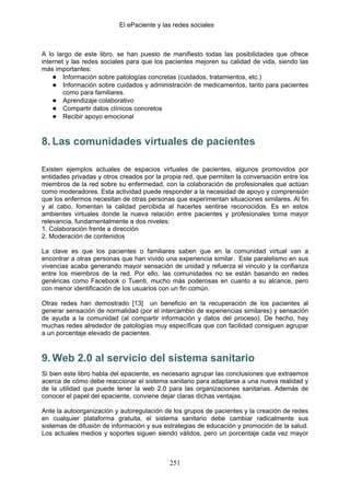 El ePaciente y las redes sociales



A lo largo de este libro, se han puesto de manifiesto todas las posibilidades que ofrece
internet y las redes sociales para que los pacientes mejoren su calidad de vida, siendo las
más importantes:
    ● Información sobre patologías concretas (cuidados, tratamientos, etc.)
    ● Información sobre cuidados y administración de medicamentos, tanto para pacientes
        como para familiares.
    ● Aprendizaje colaborativo
    ● Compartir datos clínicos concretos
    ● Recibir apoyo emocional


8. Las comunidades virtuales de pacientes

Existen ejemplos actuales de espacios virtuales de pacientes, algunos promovidos por
entidades privadas y otros creados por la propia red, que permiten la conversación entre los
miembros de la red sobre su enfermedad, con la colaboración de profesionales que actúan
como moderadores. Esta actividad puede responder a la necesidad de apoyo y comprensión
que los enfermos necesitan de otras personas que experimentan situaciones similares. Al fin
y al cabo, fomentan la calidad percibida al hacerles sentirse reconocidos. Es en estos
ambientes virtuales donde la nueva relación entre pacientes y profesionales toma mayor
relevancia, fundamentalmente a dos niveles:
1. Colaboración frente a dirección
2. Moderación de contenidos

La clave es que los pacientes o familiares saben que en la comunidad virtual van a
encontrar a otras personas que han vivido una experiencia similar. Este paralelismo en sus
vivencias acaba generando mayor sensación de unidad y refuerza el vinculo y la confianza
entre los miembros de la red. Por ello, las comunidades no se están basando en redes
genéricas como Facebook o Tuenti, mucho más poderosas en cuanto a su alcance, pero
con menor identificación de los usuarios con un fin común.

Otras redes han demostrado [13] un beneficio en la recuperación de los pacientes al
generar sensación de normalidad (por el intercambio de experiencias similares) y sensación
de ayuda a la comunidad (al compartir información y datos del proceso). De hecho, hay
muchas redes alrededor de patologías muy específicas que con facilidad consiguen agrupar
a un porcentaje elevado de pacientes.



9. Web 2.0 al servicio del sistema sanitario
Si bien este libro habla del epaciente, es necesario agrupar las conclusiones que extraemos
acerca de cómo debe reaccionar el sistema sanitario para adaptarse a una nueva realidad y
de la utilidad que puede tener la web 2.0 para las organizaciones sanitarias. Además de
conocer el papel del epaciente, conviene dejar claras dichas ventajas.

Ante la autoorganización y autoregulación de los grupos de pacientes y la creación de redes
en cualquier plataforma gratuita, el sistema sanitario debe cambiar radicalmente sus
sistemas de difusión de información y sus estrategias de educación y promoción de la salud.
Los actuales medios y soportes siguen siendo válidos, pero un porcentaje cada vez mayor



                                            251
 