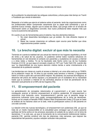 Conclusiones y tendencias de futuro



de la población ha abandonado las antiguas costumbres y ahora pasa más tiempo en Tuenti
o Facebook que viendo la televisión.

Respecto a la tutela que ejercía el sistema sobre el paciente, tanto las organizaciones como
los profesionales deben comprender claramente que su papel está cambiando y que el
paciente busca consejo, alguien que le aclare las ideas, que ponga orden en el exceso de
información sobre un diagnóstico concreto. Ese nuevo profesional debe respetar más que
nunca la autonomía del paciente.

En cuanto al uso de herramientas para el sistema, hay dos elementos básicos:
      1. No crear desarrollos tecnológicos que ya existen. Es más eficiente mejorar el
          actual.
      2. Basar las nuevas creaciones en software open source para facilitar que otras
          organizaciones puedan usarlas.



10. La brecha digital: excluir al que más lo necesita
Teniendo en cuenta la realidad del uso actual de internet en los hogares españoles y el nivel
de renta y de salud de los usuarios, no podemos centrar todos nuestros esfuerzos en
herramientas en red obviando el contacto con pacientes y ciudadanos sin acceso a internet
y a otras redes y medios. Ya se ha bautizado este hecho como Ley de los Cuidados
Inversos 2.0 [14] ya que sigue el concepto creado en 1971 por Tudor Hart [15] cuando dijo
que “La disponibilidad de una buena atención médica tiende a variar inversamente a la
necesidad de la población asistida”.

Las tendencias son claras en cuanto al acceso a internet y en unos años será ya un 70/80%
de la población mayor de 18 años la que acceda cada semana a internet, y lógicamente
habrá un límite a partir del cual será difícil mejorar. No obstante, los avances tecnológicos, el
descenso del precio de ciertos equipos y la percepción por el ciudadano de su necesidad
harán que la conexión a internet en los domicilios alcance el nivel de penetración de la
televisión (actualmente en el 99% de los hogares [16]).

11. El empowerment del paciente
La generalización de conceptos relacionados al o-government y al open source han
conseguido acercar el término empowerment al entorno asistencial. El empowerment o
autonomía (mal traducido como “empoderamiento”) permite que el paciente tenga la
autonomía suficiente como para poder corresponsabilizarse de la toma de decisiones.
Incluso se ha creado el llamado PWEI (Patient Web Empowerment index [17]) que en base
al análisis de los factores clave en la web, mide la participación activa 2.0 del paciente en
una web concreta.

La relación entre las nuevas tecnologías y el empowerment son poderosas [18] ya que se
trata de un medio imprescindible en la actualidad para conseguir que el propio paciente
participe de forma activa en los procesos asociados al cuidado de su salud y en la toma de
decisiones. Y no solo eso, ya que el incremento de la comunicación bidireccional médico-
paciente [19] permite construir otro tipo de relaciones, más cercanas, que mejoran las
expectativas del paciente y ayuda a adoptar actitudes más positivas.




                                              252
 