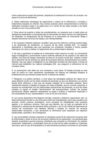 Conclusiones y tendencias de futuro



online potenciará el papel del paciente, adoptando el profesional la función de consulta o de
apoyo a la toma de decisiones.

2. Deben elaborarse estrategias de seguimiento y mejora de la adherencia a consejos y
tratamientos basados en internet. Hay muchos estudios sobre comportamiento en entornos
habituales (consejos orales o en papel) pero no a través de las redes sociales y los datos
actuales no son muy positivos [22].

3. Para actuar de soporte a todos los procedimientos, es necesario que a medio plazo se
establezcan estándares a nivel global para el intercambio de datos clínicos con total garantía
de integridad. La desaparición de las fronteras en la transmisión de información obliga a
adoptar estructuras comunes de trabajo y de interoperabilidad.

4. Es necesario implantar sistemas “amables” para que los enfermos crónicos puedan llegar
a ser epacientes sin problemas. La mayoría de las redes actuales [23] no adoptan
dispositivos o facilidades para que pacientes con problemas mentales o físicos puedan
interactuar con otros y realizar un seguimiento de su enfermedad a distancia.

5. De cara a garantizar la calidad de la información sobre salud en la web, es conveniente
seguir investigando y promoviendo nuevos sistemas además de los premios o los sellos de
calidad. Una línea de trabajo interesante se basa en la opinión social [24] medida a través
de la valoración de los enlaces por parte de los propios lectores (recomendación por pares).
Además, hay que seguir investigando en los diferentes formatos de información a través de
internet para establecer las mejores estrategias [25] que aseguren la adherencia de los
consejos online.

6. La prescripción web debe ser una constante a corto plazo. El trabajo principal en este
caso se centra en crear repositorios actualizados de enlaces por patología dirigidos al
profesional para que siempre pueda recurrir a enlaces de calidad.

7. Respecto a la política sanitaria, a corto plazo las estrategias públicas de mejora de la
salud deberán contar con las redes virtuales de pacientes ya que sus directrices y su opinión
tendrá tanta influencia o más que las propias medidas de la autoridad sanitaria. Sería
interesante empezar a trabajar en equipo con estas entidades, que en muchas ocasiones ni
siquiera se corresponden con las tradicionales asociaciones de pacientes, ya que las redes
sociales no siguen el modelo “administrativo” del asociacionismo. Incluso, las propias
asociaciones citadas, deberían replantearse su papel y analizar si realmente responden a
las necesidades de sus “representados” o son la voz de unos pocos.

8. Los nuevos dispositivos tecnológicos (móviles, medición a distancia, seguimiento, etc). La
telemonitorización tendrá su uso tanto para enfermos hospitalizados como para aquellos que
precisen control continuo ambulatorio, como procesos de rehabilitación tras procesos
agudos, o en enfermos crónicos. Para que sea efectivo, por un lado se precisará de la
implicación y adherencia del epaciente al/los procesos y, por el otro habrá de disponerse de
centros de coordinación que detecten alarmas y pongan en marcha los recursos
asistenciales necesarios, y que almacenen la información para explotarla con objetivos
asistenciales, docentes o de investigación.

9. Las comunidades virtuales mejorarán la naturaleza social de las relaciones humanas ante
la enfermedad y serán el punto de encuentro habitual de los epacientes. Los eprofesionales
dirigirán al paciente a que las conozca y facilitarán que comparta su información. Su carácter
transversal, colaborativo y autodirigido hará que la vida de las redes sociales en ocasiones
sea breve, pero el uso de buscadores y la web semántica ayudará a encontrar la comunidad


                                             254
 
