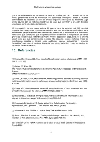 El ePaciente y las redes sociales



que el paciente necesite sin necesidad de saber su nombre y su URL. La evolución de las
redes generalistas hacia la hibridación de contenidos conseguirá atraer a muchas
comunidades de pacientes ya que se crearán espacios adhoc para su desarrollo. Algo
similar ocurrirá con las historias electrónicas de salud que permitirán la creación de redes
virtuales en torno a los datos del paciente.

10. La aparición de una nueva cultura. El avance hacia la sociedad red [26] permitirá
potenciar las capacidades humanas de relación ante una situación de crisis como es la
enfermedad, ya que el entorno web cambiará su objetivo: de la información a la interacción.
Pero habrá que luchar para que esa potenciación no incremente la marginación de ciertos
grupos de población que no tendrán el mismo nivel de acceso que otros, tanto por el entorno
social como por sus conocimientos técnicos. No obstante, existen múltiples líneas de
investigación dirigidas a corregir estos problemas creando aplicaciones y entornos
“amigables” para que el paciente interactúe con otros pacientes y con su médico sin
necesidad de ser un experto.

15. Referencias

[1] Emanuel EJ, Emanuel LL. Four models of the physician-patient relationship. JAMA 1992;
267: 2.221-2.226

[2] Gerber BS, Eiser AR
The Patient-Physician Relationship in the Internet Age: Future Prospects and the Research
Agenda
J Med Internet Res 2001;3(2):e15

[3] Ende J, Kazis L, Ash A, Moskowitz MA. Measuring patients' desire for autonomy: decision
making and information-seeking preferences among medical patients. Gen Intern Med 1989;
4: 23-30

[4] Crocco AG, Villasis-Keever M, Jadad AR. Analysis of cases of harm associated with use
of health information on the Internet. JAMA 2002;287:2869-71.

[5] Deshpande A, Jadad AR. Trying to measure the quality of health information on the
internet: is it time to move on? J Rheumatol. 2009;36(1):1–3

[6] Eysenbach G. Medicine 2.0: Social Networking, Collaboration, Participation,
Apomediation, and Openness. J Med Internet Res 2008;10(3):e22

[7] Surowiecki J. The Wisdom of Crowds. New York: Anchor Books, 2005

[8] Shon J, Marshall J, Musen MA. The impact of displayed awards on the credibility and
retention of Web site information. Proc AMIA Symp 2000:794-798

[9] Fundación OPTI y FENIN. Ciencias de la Salud e-Salud 2020: Estudio de Prospectiva.
Agosto 2006


                                            255
 