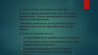 • La Unión rechazo una y otra vez esta idea.
• El nuevo régimen colonial fue la ruina de muchos
terratenientes. Fueron amenazadas sus fortunas y
posición social dominante.
• cafetaleros protestaron por la preferencia que el
gobiernos tenia por los agricultores de caña de
tabaco.
• La lucha se concentro mas en :
La inferioridad de la ciudadanía puertorriqueños.
Falta de poder de los representantes del pueblo
elegidos democráticamente.
Favoritismo del gobierno hacia empresas
extranjeras con prejuicio de las empresas
 