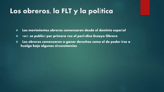 Los obreros, la FLT y la política
 Los movimientos obreros comenzaron desde el dominio español
 1897: se publicó por primera vez el periódico Ensayo Obrero
 Los obreros comenzaron a ganar derechos como el de poder irse a
huelga bajo algunas circunstancias
 