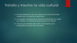 Tránsito y trauma: la vida cultural
 En este periodo se dio una disminución en la actividad
intelectual y cultural en Puerto Rico.
 La energía creadora de la soberanía española era mejor
en calidad y cantidad (comparándola con EEUU).
 Causó que aquellos de la alta cultura boricua se
empobreció a partir de la invasión.
 