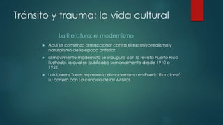 Tránsito y trauma: la vida cultural
La literatura: el modernismo
 Aquí se comienza a reaccionar contra el excesivo realismo y
naturalismo de la época anterior.
 El movimiento modernista se inaugura con la revista Puerto Rico
Ilustrado, la cual se publicaba semanalmente desde 1910 a
1952.
 Luis Llorens Torres representa el modernismo en Puerto Rico; lanzó
su carrera con La canción de las Antillas.
 