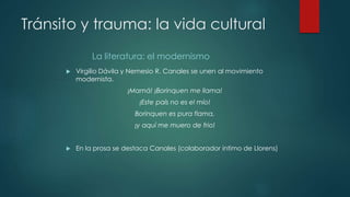 Tránsito y trauma: la vida cultural
La literatura: el modernismo
 Virgilio Dávila y Nemesio R. Canales se unen al movimiento
modernista.
¡Mamá! ¡Borinquen me llama!
¡Este país no es el mío!
Borinquen es pura flama,
¡y aquí me muero de frio!
 En la prosa se destaca Canales (colaborador intimo de Llorens)
 