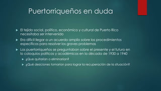 Puertorriqueños en duda
 El tejido social, político, económico y cultural de Puerto Rico
necesitaba ser intervenido
 Era dificil llegar a un acuerdo amplio sobre los procedimientos
específicos para resolver los graves problemas
 Los puertorriqueños se preguntaban sobre el presente y el futuro en
lo coloquios políticos y académicos en la década de 1930 a 1940
 ¿Que quitarían o eliminarían?
 ¿Qué desiciones tomarían para lograr la recuperación de la situación?
 