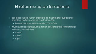 El reformismo en la colonia
 Las ideas nuevas fueron producto de muchas preocupaciones
sociales y políticas para los puertorriqueños.
 Hallaron madurez política durante la Gran Crisis.
 Muchos de los líderes jóvenes tenían descendencia familiar de los
antiguos hacendados:
 Azúcar
 Tabaco
 Café
 