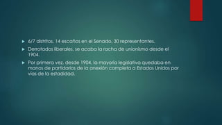  6/7 distritos, 14 escaños en el Senado, 30 representantes.
 Derrotados liberales, se acaba la racha de unionismo desde el
1904.
 Por primera vez, desde 1904, la mayoría legislativa quedaba en
manos de partidarios de la anexión completa a Estados Unidos por
vías de la estadidad.
 
