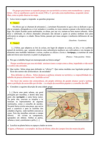 Os gregos precisaram se expandir porque em seu território as terras eram montanhosas e pouco
férteis . Eles se espalharam a partir do século VIII a. C. por toda costa mediterrânea, ocupando várias
ilhas, como se pode observar no mapa.
3. Leia o texto a seguir e responda as questões propostas:
 Texto 1
Os ofícios que se chamam de artesanais [...] arruínam fisicamente os que a eles se dedicam e que a
eles se ocupam, obrigando-os a viver sentados e a sombra, às vezes mesmo a passar o dia inteiro junto ao
fogo. Os corpos ficando assim maltratados, as almas, por sua vez, tornam-se bem menos robustas. Além
disso e sobretudo, os ofícios chamados artesanais não deixam a quem os pratica nenhum ócio para
cultivarem os amigos e a cidade. Dessa forma, passam por maus amigos e medíocres defensores de sua
pátria [...]
(Xenofonte – Econômica)
 Texto 2
[...] Sólon, que adaptava as leis às coisas, em lugar de adaptar as coisas, as leis, e via a pobreza
natural do território, que somente oferecia uma subsistência medíocre aos cultivadores e era incapaz de
alimentar uma multidão indolente e ociosa, exaltou os ofícios e levou o Areópago, a examinar de onde
cada um tirava seus recursos e a punir os preguiçosos.
(Plutarco – Vidas paralelas – Sólon)
a) Por que o trabalho braçal era menosprezado na Grécia antiga?
Porque acreditavam que essa atividade arruinava tanto o corpo como a alma, impedindo a vida social
e o cultivo das amizades.
b) Que razões Sólon alega para defender os “ofícios”? Que outras medidas esse legislador propôs em
favor dos setores não aristocráticos da sociedade?
Para defender os ofícios, Sólon destacou a pobreza reinante no território e a impossibilidade de o
trabalho de poucos alimentar uma “multidão ociosa”
Em favor dos setores não aristocráticos, ele propôs reformas de grande alcance social e politico,
como a proibição da escravidão por dividas e a criação da assembleia popular e o conselho dos 400.
4. Considere a seguinte descrição de uma cidade grega:
[...] Havia uma parte urbana, em geral
protegida por muralhas, e dentro dela uma
parte alta (acrópole) e outra baixa (asty).
Na parte alta, estavam os templos e se
reuniam os representantes de algumas
instituições, como o conselho de anciãos.
Na parte baixa existia uma praça, que servia
para o comércio e para as reuniões dos
cidadãos (Ágora), onde também estavam as
casas. Fora das muralhas estavam o campo
(khora) . Ali viviam os camponeses,
agrupados em aldeias. Ambas as partes,
urbanas e rural, constituíam a pólis, [...]
a) Localize na planta baixa os espaços citados no texto
A ágora, o Partenon e os templos de Zeus de Efesto, além dos campos fora dos muros da polis.
 