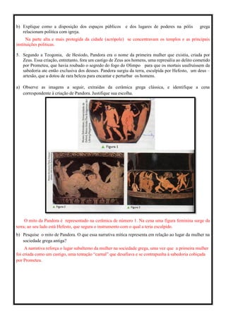 b) Explique como a disposição dos espaços públicos e dos lugares de poderes na pólis grega
relacionam politica com igreja.
Na parte alta e mais protegida da cidade (acrópole) se concentravam os templos e as principais
instituições politicas.
5. Segundo a Teogonia, de Hesíodo, Pandora era o nome da primeira mulher que existiu, criada por
Zeus. Essa criação, entretanto, fora um castigo de Zeus aos homens, uma represália ao delito cometido
por Prometeu, que havia roubado o segredo do fogo do Olimpo para que os mortais usufruíssem da
sabedoria ate então exclusiva dos deuses. Pandora surgiu da terra, esculpida por Hefesto, um deus –
artesão, que a dotou de rara beleza para encantar e perturbar os homens.
a) Observe as imagens a seguir, extraídas da cerâmica grega clássica, e identifique a cena
correspondente à criação de Pandora. Justifique sua escolha.
O mito da Pandora é representado na cerâmica de número 1. Na cena uma figura feminina surge da
terra; ao seu lado está Hefesto, que segura o instrumento com o qual a teria esculpido.
b) Pesquise o mito de Pandora. O que essa narrativa mítica representa em relação ao lugar da mulher na
sociedade grega antiga?
A narrativa reforça o lugar subalterno da mulher na sociedade grega, uma vez que a primeira mulher
foi criada como um castigo, uma tentação “carnal” que desafiava e se contrapunha à sabedoria cobiçada
por Prometeu.
 