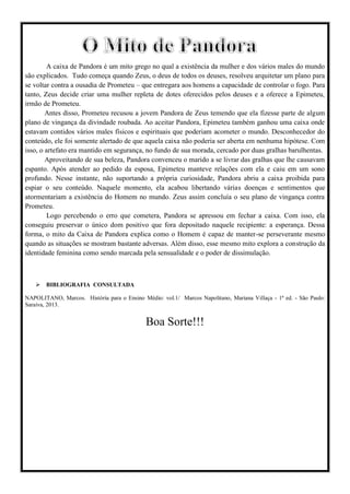 A caixa de Pandora é um mito grego no qual a existência da mulher e dos vários males do mundo
são explicados. Tudo começa quando Zeus, o deus de todos os deuses, resolveu arquitetar um plano para
se voltar contra a ousadia de Prometeu – que entregara aos homens a capacidade de controlar o fogo. Para
tanto, Zeus decide criar uma mulher repleta de dotes oferecidos pelos deuses e a oferece a Epimeteu,
irmão de Prometeu.
Antes disso, Prometeu recusou a jovem Pandora de Zeus temendo que ela fizesse parte de algum
plano de vingança da divindade roubada. Ao aceitar Pandora, Epimeteu também ganhou uma caixa onde
estavam contidos vários males físicos e espirituais que poderiam acometer o mundo. Desconhecedor do
conteúdo, ele foi somente alertado de que aquela caixa não poderia ser aberta em nenhuma hipótese. Com
isso, o artefato era mantido em segurança, no fundo de sua morada, cercado por duas gralhas barulhentas.
Aproveitando de sua beleza, Pandora convenceu o marido a se livrar das gralhas que lhe causavam
espanto. Após atender ao pedido da esposa, Epimeteu manteve relações com ela e caiu em um sono
profundo. Nesse instante, não suportando a própria curiosidade, Pandora abriu a caixa proibida para
espiar o seu conteúdo. Naquele momento, ela acabou libertando várias doenças e sentimentos que
atormentariam a existência do Homem no mundo. Zeus assim concluía o seu plano de vingança contra
Prometeu.
Logo percebendo o erro que cometera, Pandora se apressou em fechar a caixa. Com isso, ela
conseguiu preservar o único dom positivo que fora depositado naquele recipiente: a esperança. Dessa
forma, o mito da Caixa de Pandora explica como o Homem é capaz de manter-se perseverante mesmo
quando as situações se mostram bastante adversas. Além disso, esse mesmo mito explora a construção da
identidade feminina como sendo marcada pela sensualidade e o poder de dissimulação.
 BIBLIOGRAFIA CONSULTADA
NAPOLITANO, Marcos. História para o Ensino Médio: vol.1/ Marcos Napolitano, Mariana Villaça - 1ª ed. - São Paulo:
Saraiva, 2013.
Boa Sorte!!!
 