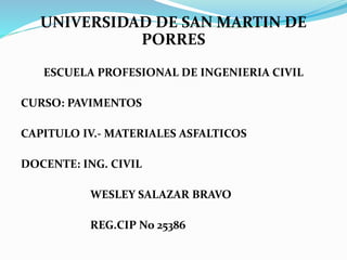 UNIVERSIDAD DE SAN MARTIN DE 
PORRES 
ESCUELA PROFESIONAL DE INGENIERIA CIVIL 
CURSO: PAVIMENTOS 
CAPITULO IV.- MATERIALES ASFALTICOS 
DOCENTE: ING. CIVIL 
WESLEY SALAZAR BRAVO 
REG.CIP No 25386 
 