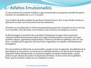 c.- Asfaltos Emulsionados. 
Es una emulsión de Cemento Asfaltico y agua conteniendo una pequeña cantidad de agente 
emulsivo en cantidades de 0.5 a 2 % en peso 
Con el objeto de poder emplear los productos bituminosos en frio, lo que facilita mucho su 
aplicación en obra, se ha recurrido al uso de emulsiones. 
Emulsión es una dispersión en forma de pequeñísimas gotas de un liquido en otro en el cual 
no es miscible, tiene dos fases, una continua o fase externa y otra dispersa o interna 
Es fácil conseguir la emulsión de un producto bituminoso en agua; solo es necesario 
calentarlo suficientemente para lograr que tenga la fluidez precisa y mezclarlo con agua 
también caliente, agitándola enérgicamente; el betún se dividirá en glóbulos cada vez mas 
finos a medida que la agitación sea mas fuerte, lográndose un conjunto suficientemente 
homogéneo. 
Pero la emulsión así fabricada no será estable; cuando al cesar la agitación, dos glóbulos de la 
fase dispersa se encuentren, se unirán por su afinidad química y al cabo de poco tiempo, la 
dispersión habría desaparecido; es necesario emplear un agente emulsionante, cuerpo 
protector que además de ayudar a la dispersión del betún, evite la unión de los glóbulos 
hasta que la emulsión rompa una vez empleada en obra. 
ING-WESLEY SALAZAR BRAVO 
 