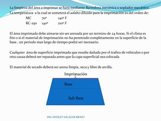 La limpieza del área a imprimar se hara mediante Barredora mecánica o soplador mecánico. 
La temperatura a la cual se someterá el asfalto diluido para la imprimación es del orden de: 
MC 70º 140º F 
RC-250 140º 210º F 
El área imprimada debe airearse sin ser arenada por un termino de 24 horas. Si el clima es 
frio o si el material de imprimación no ha penetrado completamente en la superficie de la 
base , un periodo mas largo de tiempo podrá ser necesario. 
Cualquier área de superficie imprimada que resulte dañada por el trafico de vehículos o por 
otra causa deberá ser reparada antes que la capa superficial sea colocada 
El material de secado deberá ser arena limpia, seca y libre de arcilla. 
Imprimación 
Base 
Sub Base 
ING-WESLEY SALAZAR BRAVO 
 