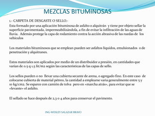 MEZCLAS BITUMINOSAS 
1.- CARPETA DE DESGASTE O SELLO.- 
Esta formado por una aplicación bituminosa de asfalto o alquitrán y tiene por objeto sellar la 
superficie pavimentada, impermeabilizándola, a fin de evitar la infiltración de las aguas de 
lluvia. Además protege la capa de rodamiento contra la acción abrasiva de las ruedas de los 
vehículos 
Los materiales bituminosos que se emplean pueden ser asfaltos líquidos, emulsionados o de 
penetración y alquitranes. 
Estos materiales son aplicados por medio de un distribuidor a presión, en cantidades que 
varían de 0.5 q 1,5 lit/m2 según las características de las capas de sello. 
Los sellos pueden o no llevar una cubierta secante de arena, o agregado fino. En este caso de 
colocarse cubierta de material pétreo, la cantidad a emplearse varia generalmente entre 5 y 
10 kg/cm2. Se esparce con camión de tolva pero en «marcha atrás», para evitar que se 
«levante» el asfalto. 
El sellado se hace después de 2,3 0 4 años para conservar el pavimento. 
ING-WESLEY SALAZAR BRAVO 
 