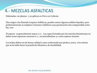 4.- MEZCLAS ASFALTICAS 
Elaboradas «en planta» y se aplican en Frio o en Caliente. 
Dan origen a las llamada Carpetas Asfálticas, pueden usarse algunos asfaltos líquidos, pero 
preferentemente se emplean Cementos Asfalticos cuya penetración este comprendida entre 
85 y 200. 
El espesor es generalmente mayor a 2» . Las capas formadas por las mezclas bituminoasa no 
deben tener espesores menores a 1», recomendándose 5» como espesor maxim0 
Los áridos deben ser de buena calidad y estar conformado por piedra y arena a los mimos 
que se les debe hacer la prueba de Abrasión y de durabilidad. 
ING-WESLEY SALAZAR BRAVO 
 